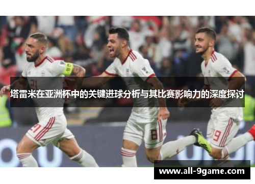 塔雷米在亚洲杯中的关键进球分析与其比赛影响力的深度探讨 塔雷米在亚洲杯中的关键进球分析与其比赛影响力的深度探讨