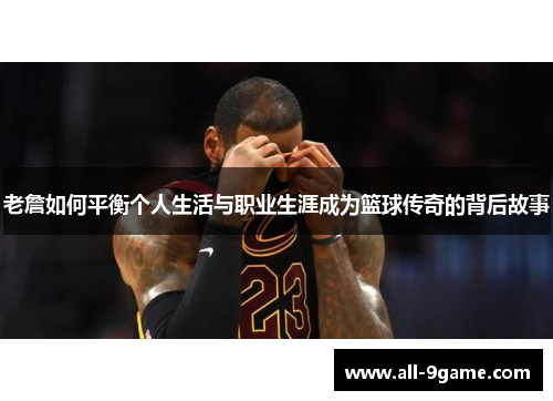 老詹如何平衡个人生活与职业生涯成为篮球传奇的背后故事