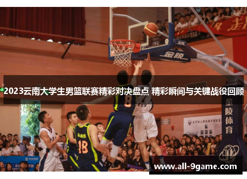 2023云南大学生男篮联赛精彩对决盘点 精彩瞬间与关键战役回顾