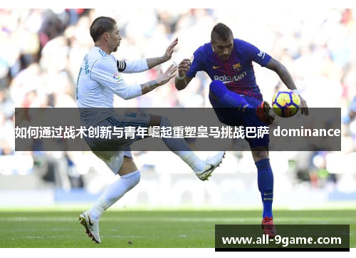 如何通过战术创新与青年崛起重塑皇马挑战巴萨 dominance