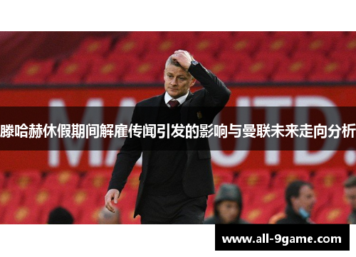 滕哈赫休假期间解雇传闻引发的影响与曼联未来走向分析