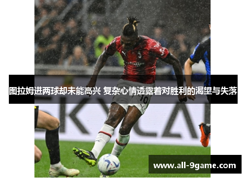图拉姆进两球却未能高兴 复杂心情透露着对胜利的渴望与失落