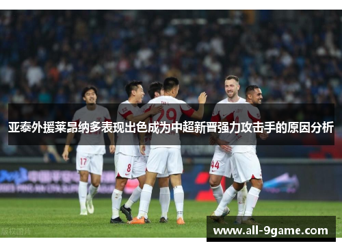 亚泰外援莱昂纳多表现出色成为中超新晋强力攻击手的原因分析 亚泰外援莱昂纳多表现出色成为中超新晋强力攻击手的原因分析