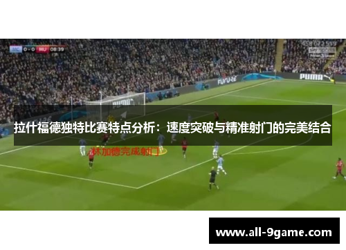 拉什福德独特比赛特点分析：速度突破与精准射门的完美结合