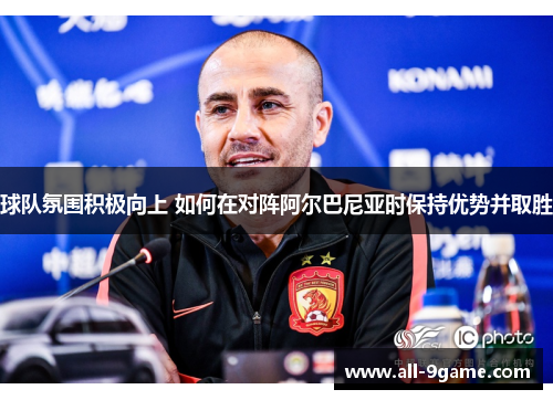 球队氛围积极向上 如何在对阵阿尔巴尼亚时保持优势并取胜 球队氛围积极向上 如何在对阵阿尔巴尼亚时保持优势并取胜