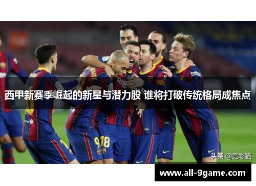 西甲新赛季崛起的新星与潜力股 谁将打破传统格局成焦点