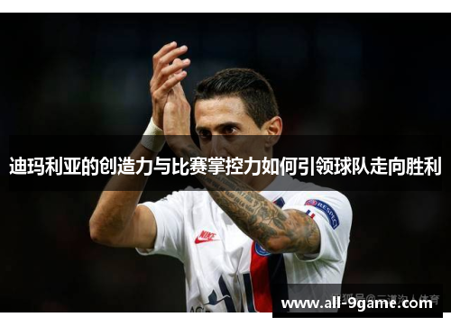 迪玛利亚的创造力与比赛掌控力如何引领球队走向胜利