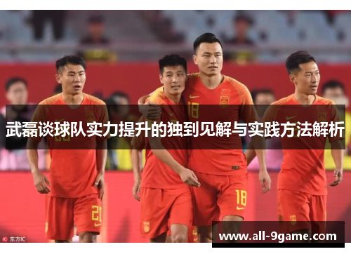 武磊谈球队实力提升的独到见解与实践方法解析 武磊谈球队实力提升的独到见解与实践方法解析