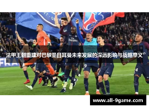 法甲王朝重建对巴黎圣日耳曼未来发展的深远影响与战略意义 法甲王朝重建对巴黎圣日耳曼未来发展的深远影响与战略意义