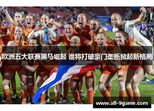 欧洲五大联赛黑马崛起 谁将打破豪门垄断掀起新格局 欧洲五大联赛黑马崛起 谁将打破豪门垄断掀起新格局