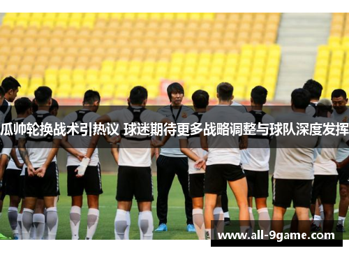 瓜帅轮换战术引热议 球迷期待更多战略调整与球队深度发挥
