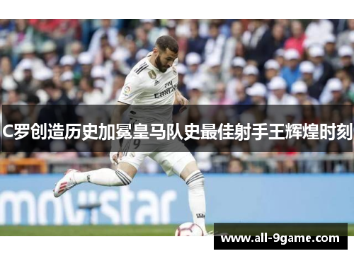 C罗创造历史加冕皇马队史最佳射手王辉煌时刻 C罗创造历史加冕皇马队史最佳射手王辉煌时刻